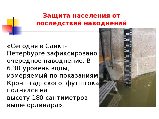 Защита населения от последствий наводнений «Сегодня в Санкт-Петербурге зафиксировано очередное наводнение. В 6.30 уровень воды, измеряемый по показаниям Кронштадтского футштока, поднялся на высоту 180 сантиметров выше ординара». 