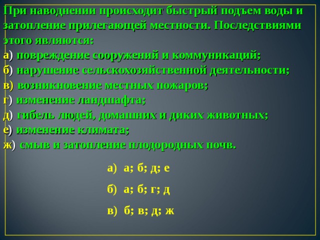 При наводнении происходит быстрый подъем воды и затопление прилегающей местности. Последствиями этого являются:  а ) повреждение сооружений и коммуникаций;  б ) нарушение сельскохозяйственной деятельности;  в) возникновение местных пожаров;  г ) изменение ландшафта;  д ) гибель людей, домашних и диких животных;  е ) изменение климата;  ж ) смыв и затопление плодородных почв.  а) а; б; д; е б) а; б; г; д в) б; в; д; ж 