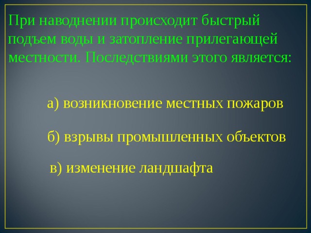 При наводнении происходит быстрый подъем воды и затопление прилегающей местности. Последствиями этого является: а) возникновение местных пожаров б) взрывы промышленных объектов в) изменение ландшафта 