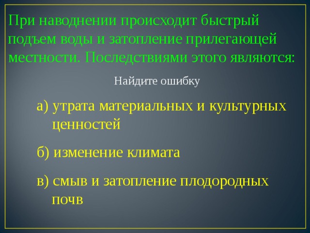 При наводнении происходит быстрый подъем воды и затопление прилегающей местности. Последствиями этого являются: Найдите ошибку а) утрата материальных и культурных  ценностей б) изменение климата в) смыв и затопление плодородных  почв 