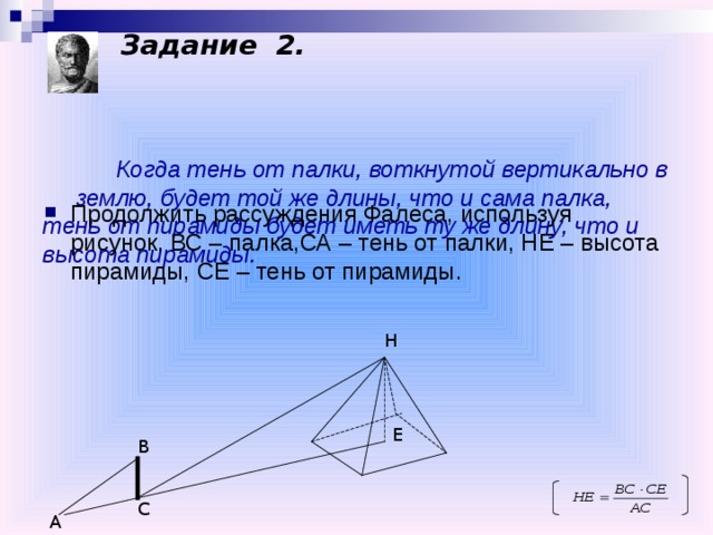 Задание 2.       Когда тень от палки, воткнутой вертикально в землю, будет той же длины, что и сама палка, тень от пирамиды будет иметь ту же длину, что и высота пирамиды.   Продолжить рассуждения Фалеса, используя рисунок. ВС – палка,СА – тень от палки, НЕ – высота пирамиды, СЕ – тень от пирамиды. Н Е В С А 
