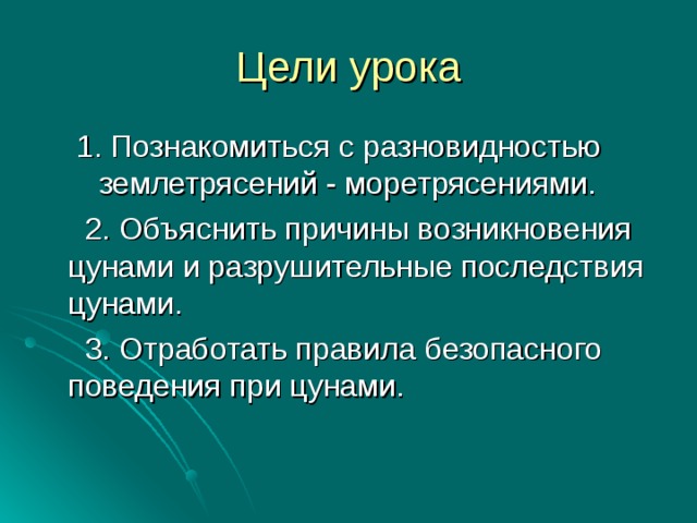 Цели урока 1.  Познакомиться с разновидностью землетрясений - моретрясениями. 1.  Познакомиться с разновидностью землетрясений - моретрясениями.  2. Объяснить причины возникновения цунами и разрушительные последствия цунами.  3. Отработать правила безопасного поведения при цунами. 