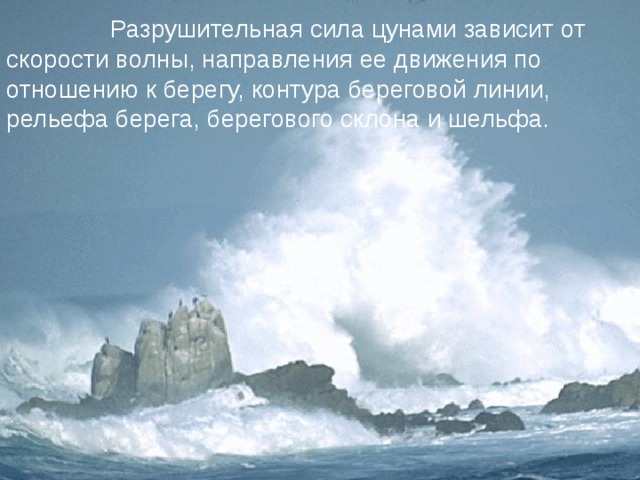  Разрушительная сила цунами зависит от скорости волны, направления ее движения по отношению к берегу, контура береговой линии, рельефа берега, берегового склона и шельфа.  