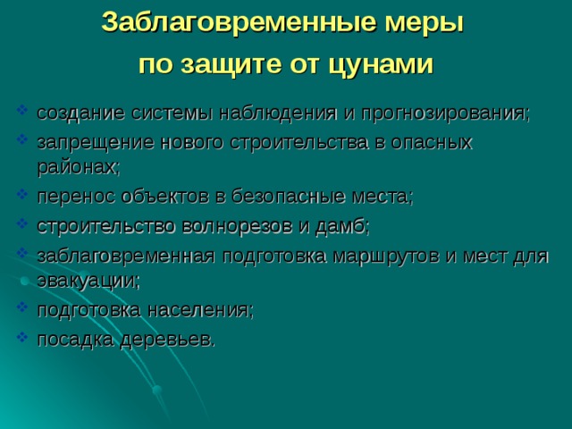 Заблаговременные меры по защите от цунами создание системы наблюдения и прогнозирования; запрещение нового строительства в опасных районах; перенос объектов в безопасные места; строительство волнорезов и дамб; заблаговременная подготовка маршрутов и мест для эвакуации; подготовка населения; посадка деревьев. 