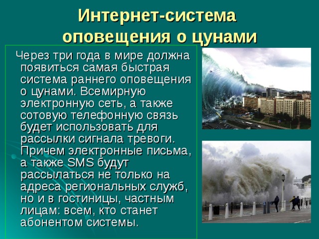 Интернет-система  оповещения о цунами  Через три года в мире должна появиться самая быстрая система раннего оповещения о цунами. Всемирную электронную сеть, а также сотовую телефонную связь будет использовать для рассылки сигнала тревоги. Причем электронные письма, а также SMS будут рассылаться не только на адреса региональных служб, но и в гостиницы, частным лицам: всем, кто станет абонентом системы. 