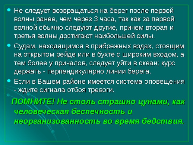 Не следует возвращаться на берег после первой волны ранее, чем через 3 часа, так как за первой волной обычно следуют другие, причем вторая и третья волны достигают наибольшей силы. Судам, находящимся в прибрежных водах, стоящим на открытом рейде или в бухте с широким входом, а тем более у причалов, следует уйти в океан; курс держать - перпендикулярно линии берега. Если в Вашем районе имеется система оповещения - ждите сигнала отбоя тревоги.  ПОМНИТЕ! Не столь страшно цунами, как человеческая беспечность и неорганизованность во время бедствия. 