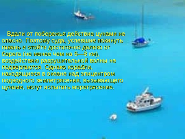  Вдали от побережья действие цунами не опасно. По­этому суда, успевшие покинуть гавань и отойти достаточно далеко от берега (не менее чем на 6—8 км), воздействию разрушительной волны не подвергаются. Однако корабли, находящиеся в океане над эпицентром подводного землетрясения, вызывающего цунами, могут испытать моретрясение.  