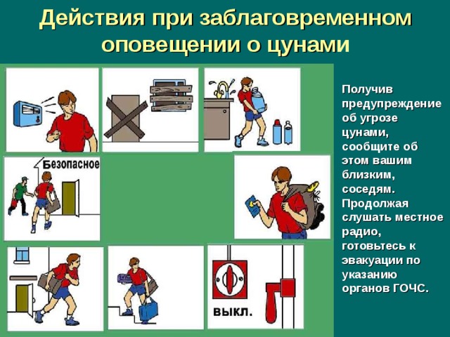 Действия при заблаговременном оповещении о цунам и Получив предупреждение об угрозе цунами, сообщите об этом вашим близким, соседям. Продолжая слушать местное радио, готовьтесь к эвакуации по указанию органов ГОЧС.  