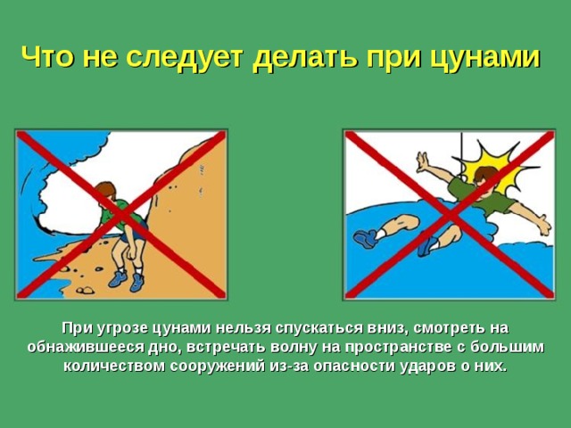 Что не следует делать при цунами При угрозе цунами нельзя спускаться вниз, смотреть на обнажившееся дно, встречать волну на пространстве с большим количеством сооружений из-за опасности ударов о них.  