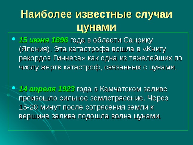 Наиболее известные случаи цунами 15 июня 1896 года в области Санрику (Япония). Эта катастрофа вошла в «Книгу рекордов Гиннеса» как одна из тяжелейших по числу жертв катастроф, связанных с цунами. 14 апреля 1923 года в Камчатском заливе произошло сильное землетрясение. Через  15-20 минут после сотрясения земли к вершине залива подошла волна цунами. 