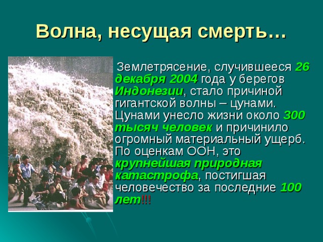 Волна, несущая смерть…  Землетрясение, случившееся 26 декабря 2004 года у берегов Индонезии , стало причиной гигантской волны – цунами. Цунами унесло жизни около 300 тысяч человек и причинило огромный материальный ущерб. По оценкам ООН, это крупнейшая природная катастрофа , постигшая человечество за последние 100 лет !!!  