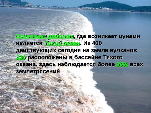  Основным районом , где возникает цунами является Тихий океан . Из 400 действующих сегодня на земле вулканов 330  расположены в бассейне Тихого океана, здесь наблюдается более 80% всех землетрясений  