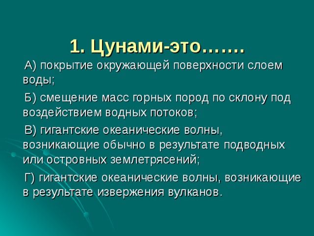 1. Цунами-это…….     А) покрытие окружающей поверхности слоем воды;  Б) смещение масс горных пород по склону под воздействием водных потоков;  В) гигантские океанические волны, возникающие обычно в результате подводных или островных землетрясений;  Г) гигантские океанические волны, возникающие в результате извержения вулканов. 