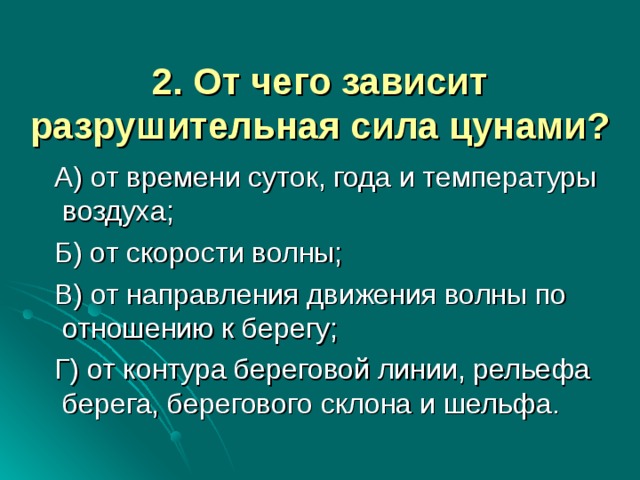 2. От чего зависит разрушительная сила цунами?    А) от времени суток, года и температуры воздуха;  Б) от скорости волны;  В) от направления движения волны по отношению к берегу;  Г) от контура береговой линии, рельефа берега, берегового склона и шельфа.   