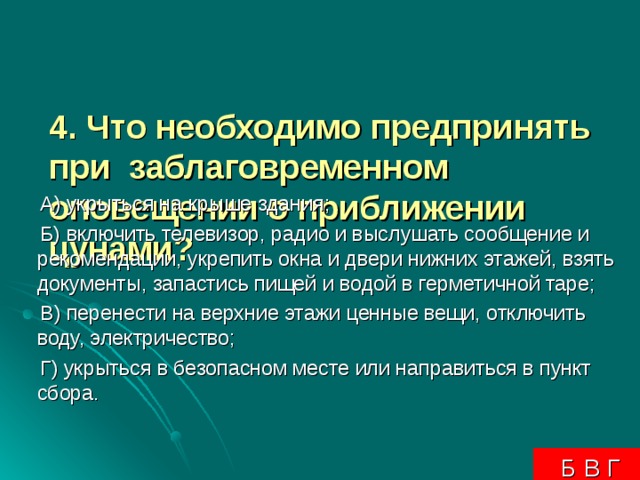 4. Что необходимо предпринять при заблаговременном оповещении о приближении цунами?     А) укрыться на крыше здания;  Б) включить телевизор, радио и выслушать сообщение и рекомендации, укрепить окна и двери нижних этажей, взять документы, запастись пищей и водой в герметичной таре;  В) перенести на верхние этажи ценные вещи, отключить воду, электричество;  Г) укрыться в безопасном месте или направиться в пункт сбора.  Б В Г 