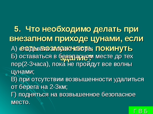 5. Что необходимо делать при внезапном приходе цунами, если есть возможность покинуть здание?     А) следовать в пункт сбора;  Б) оставаться в безопасном месте до тех пор(2-3часа), пока не пройдут все волны цунами;  В) при отсутствии возвышенности удалиться от берега на 2-3км;  Г) подняться на возвышенное безопасное место.  Г В Б 