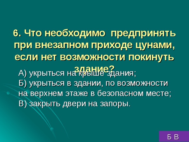 6. Что необходимо предпринять при внезапном приходе цунами, если нет возможности  покинуть здание?     А) укрыться на крыше здания;  Б) укрыться в здании, по возможности на верхнем этаже в безопасном месте;  В) закрыть двери на запоры.  Б В 