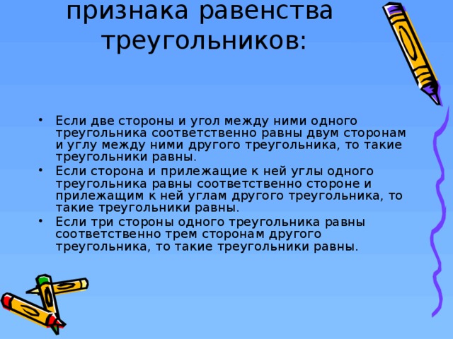 Существует три признака равенства треугольников:   Если две стороны и угол между ними одного треугольника соответственно равны двум сторонам и углу между ними другого треугольника, то такие треугольники равны. Если сторона и прилежащие к ней углы одного треугольника равны соответственно стороне и прилежащим к ней углам другого треугольника, то такие треугольники равны. Если три стороны одного треугольника равны соответственно трем сторонам другого треугольника, то такие треугольники равны.  