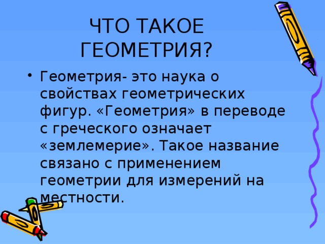 ЧТО ТАКОЕ ГЕОМЕТРИЯ? Геометрия- это наука о свойствах геометрических фигур. «Геометрия» в переводе с греческого означает «землемерие». Такое название связано с применением геометрии для измерений на местности.  