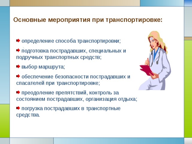 Основные мероприятия при транспортировке:  определение способа транспортировки;  подготовка пострадавших, специальных и подручных транспортных средств;  выбор маршрута;  обеспечение безопасности пострадавших и спасателей при транспортировке;  преодоление препятствий, контроль за состоянием пострадавших, организация отдыха;  погрузка пострадавших в транспортные средства . 