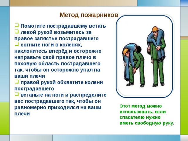 Метод пожарников   Помогите пострадавшему встать  левой рукой возьмитесь за правое запястье пострадавшего  согните ноги в коленях, наклонитесь вперёд и осторожно направьте своё правое плечо в паховую область пострадавшего так, чтобы он осторожно упал на ваши плечи  правой рукой обхватите колени пострадавшего  встаньте на ноги и распределите вес пострадавшего так, чтобы он равномерно приходился на ваши плечи Этот метод можно использовать, если спасателю нужно иметь свободную руку . 
