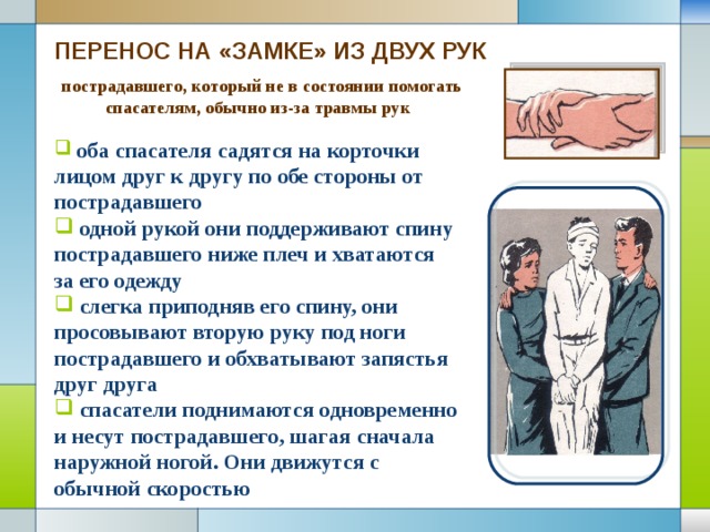 ПЕРЕНОС НА «ЗАМКЕ» ИЗ ДВУХ РУК  пострадавшего, который не в состоянии помогать спасателям, обычно из-за травмы рук  оба спасателя садятся на корточки лицом друг к другу по обе стороны от пострадавшего  одной рукой они поддерживают спину пострадавшего ниже плеч и хватаются за его одежду  слегка приподняв его спину, они просовывают вторую руку под ноги пострадавшего и обхватывают запястья друг друга  спасатели поднимаются одновременно и несут пострадавшего, шагая сначала наружной ногой. Они движутся с обычной скоростью 