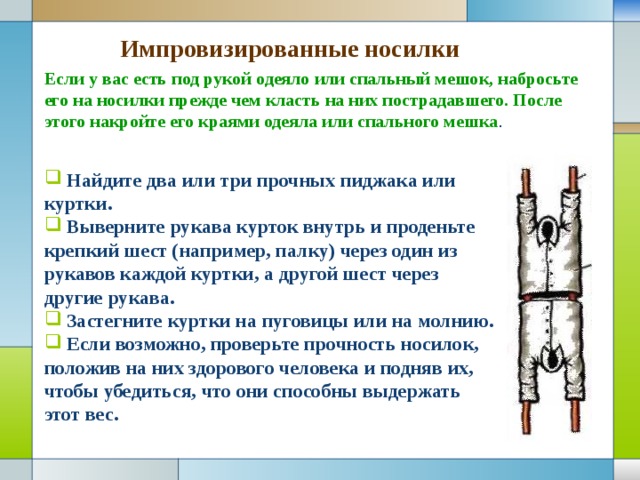 Импровизированные носилки Если у вас есть под рукой одеяло или спальный мешок, набросьте его на носилки прежде чем класть на них пострадавшего. После этого накройте его краями одеяла или спального мешка .  Найдите два или три прочных пиджака или куртки.  Выверните рукава курток внутрь и проденьте крепкий шест (например, палку) через один из рукавов каждой куртки, а другой шест через другие рукава.  Застегните куртки на пуговицы или на молнию.  Если возможно, проверьте прочность носилок, положив на них здорового человека и подняв их, чтобы убедиться, что они способны выдержать этот вес. 