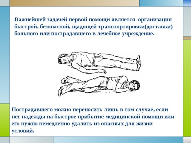 Важнейшей задачей первой помощи является организация быстрой, безопасной, щадящей транспортировки(доставки) больного или пострадавшего в лечебное учреждение. Пострадавшего можно переносить лишь в том случае, если нет надежды на быстрое прибытие медицинской помощи или его нужно немедленно удалить из опасных для жизни условий. 