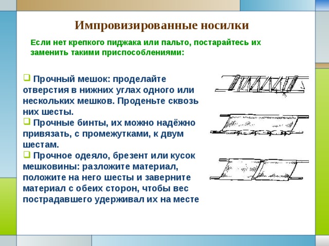 Импровизированные носилки Если нет крепкого пиджака или пальто, постарайтесь их заменить такими приспособлениями:  Прочный мешок: проделайте отверстия в нижних углах одного или нескольких мешков. Проденьте сквозь них шесты.  Прочные бинты, их можно надёжно привязать, с промежутками, к двум шестам.  Прочное одеяло, брезент или кусок мешковины: разложите материал, положите на него шесты и заверните материал с обеих сторон, чтобы вес пострадавшего удерживал их на месте 