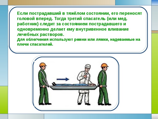 Если пострадавший в тяжёлом состоянии, его переносят головой вперед. Тогда третий спасатель (или мед. работник) следит за состоянием пострадавшего и одновременно делает ему внутривенное вливание лечебных растворов . Для облегчения используют ремни или лямки, надеваемые на плечи спасателей.  