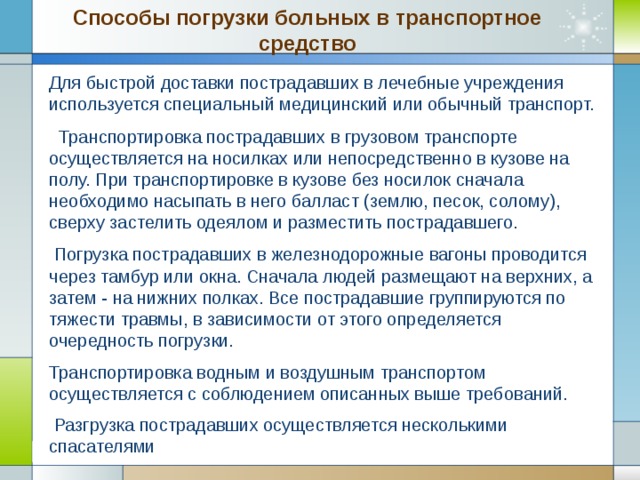 Способы погрузки больных в транспортное средство Для быстрой доставки пострадавших в лечебные учреждения используется специальный медицинский или обычный транспорт.  Транспортировка пострадавших в грузовом транспорте осуществляется на носилках или непосредственно в кузове на полу. При транспортировке в кузове без носилок сначала необходимо насыпать в него балласт (землю, песок, солому), сверху застелить одеялом и разместить пострадавшего.  Погрузка пострадавших в железнодорожные вагоны проводится через тамбур или окна. Сначала людей размещают на верхних, а затем - на нижних полках. Все пострадавшие группируются по тяжести травмы, в зависимости от этого определяется очередность погрузки. Транспортировка водным и воздушным транспортом осуществляется с соблюдением описанных выше требований.  Разгрузка пострадавших осуществляется несколькими спасателями  Company Logo www.themegallery.com 