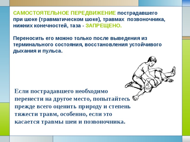 САМОСТОЯТЕЛЬНОЕ ПЕРЕДВИЖЕНИЕ пострадавшего при шоке (травматическом шоке), травмах позвоночника, нижних конечностей, таза - ЗАПРЕЩЕНО.  Переносить его можно только после выведения из терминального состояния, восстановления устойчивого дыхания и пульса. Если пострадавшего необходимо перенести на другое место, попытайтесь прежде всего оценить природу и степень тяжести травм, особенно, если это касается травмы шеи и позвоночника. 