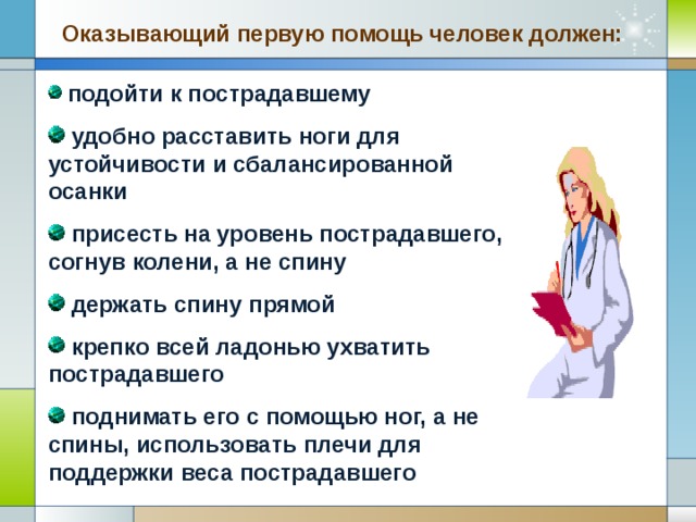 Оказывающий первую помощь человек должен:  подойти к пострадавшему  удобно расставить ноги для устойчивости и сбалансированной осанки  присесть на уровень пострадавшего, согнув колени, а не спину  держать спину прямой  крепко всей ладонью ухватить пострадавшего  поднимать его с помощью ног, а не спины, использовать плечи для поддержки веса пострадавшего Company Logo www.themegallery.com 