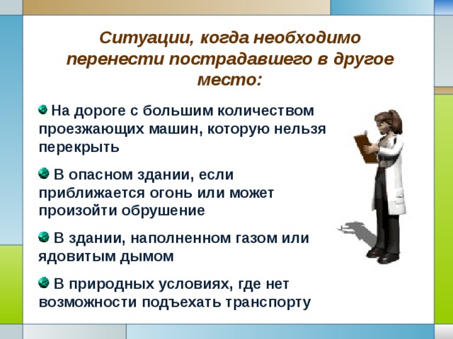 Ситуации, когда необходимо перенести пострадавшего в другое место:  На дороге с большим количеством проезжающих машин, которую нельзя перекрыть  В опасном здании, если приближается огонь или может произойти обрушение  В здании, наполненном газом или ядовитым дымом  В природных условиях, где нет возможности подъехать транспорту 