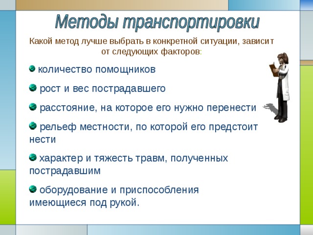 Какой метод лучше выбрать в конкретной ситуации, зависит от следующих факторов :  количество помощников  рост и вес пострадавшего  расстояние, на которое его нужно перенести  рельеф местности, по которой его предстоит нести  характер и тяжесть травм, полученных пострадавшим  оборудование и приспособления имеющиеся под рукой. 