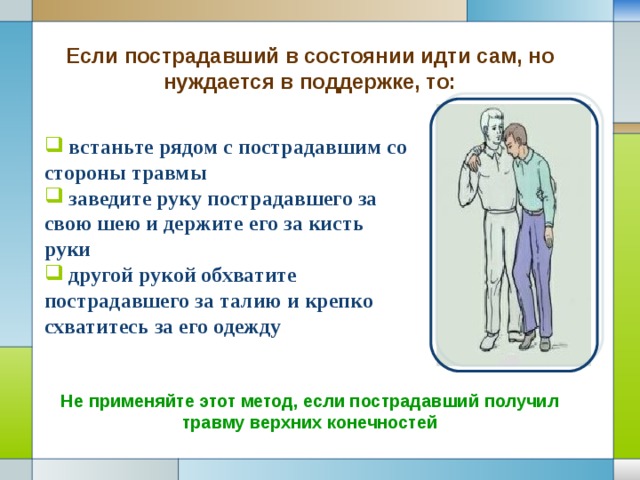 Если пострадавший в состоянии идти сам, но нуждается в поддержке, то:  встаньте рядом с пострадавшим со стороны травмы  заведите руку пострадавшего за свою шею и держите его за кисть руки  другой рукой обхватите пострадавшего за талию и крепко схватитесь за его одежду Не применяйте этот метод, если пострадавший получил травму верхних конечностей 