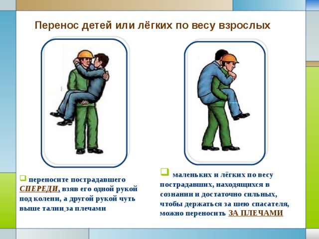 Перенос детей или лёгких по весу взрослых   маленьких и лёгких по весу пострадавших, находящихся в сознании и достаточно сильных, чтобы держаться за шею спасателя, можно переносить ЗА ПЛЕЧАМИ  переносите пострадавшего СПЕРЕДИ , взяв его одной рукой под колени, а другой рукой чуть выше талии  за плечами 