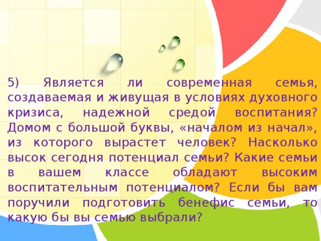 5) Является ли современная семья, создаваемая и живущая в условиях духовного кризиса, надежной средой воспитания? Домом с большой буквы, «началом из начал», из которого вырастет человек? Насколько высок сегодня потенциал семьи? Какие семьи в вашем классе обладают высоким воспитательным потенциалом? Если бы вам поручили подготовить бенефис семьи, то какую бы вы семью выбрали? 