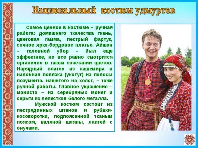  Самое ценное в костюме – ручная работа: домашнего ткачества ткань, цветовая гамма, пестрый фартук, сочное ярко-бордовое платье. Айшон – головной убор – был еще эффектнее, но все равно смотрится органично в таком сочетании цветов. Нарядный платок из кашемира и налобная повязка (укотуг) из полосы позумента, нашитого на холст, – тоже ручной работы. Главное украшение – монисто – из серебряных монет и серьги из лепестков белого металла. Мужской костюм состоит из пестрядинных штанов и рубахи-косоворотки, подпоясанной тканым поясом, валяной шляпы, лаптей с онучами.