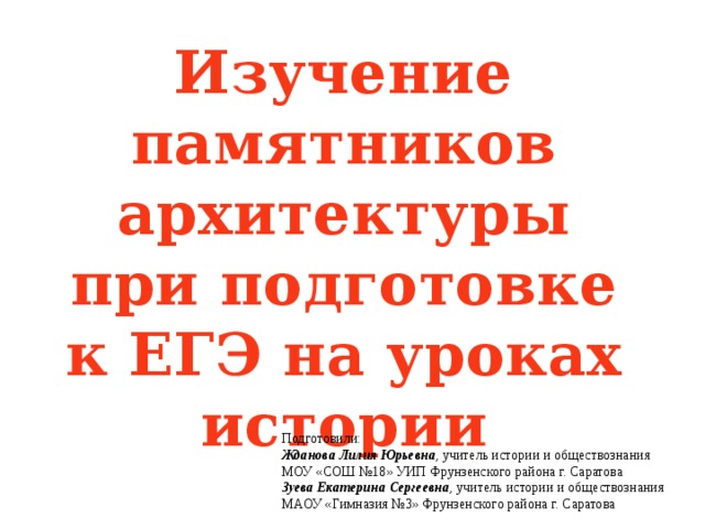 Изучение памятников архитектуры при подготовке к ЕГЭ на уроках истории Подготовили: Жданова Лилия Юрьевна , учитель истории и обществознания МОУ «СОШ №18» УИП Фрунзенского района г. Саратова Зуева Екатерина Сергеевна , учитель истории и обществознания МАОУ «Гимназия №3» Фрунзенского района г. Саратова