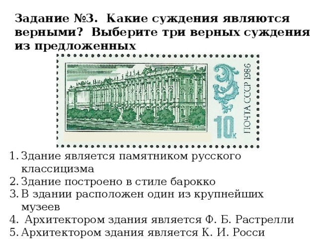 Задание №3. Какие суждения являются верными? Выберите три верных суждения из предложенных Здание является памятником русского классицизма Здание построено в стиле барокко В здании расположен один из крупнейших музеев  Архитектором здания является Ф. Б. Растрелли Архитектором здания является К. И. Росси Изначально в здании располагались 12 коллегий 