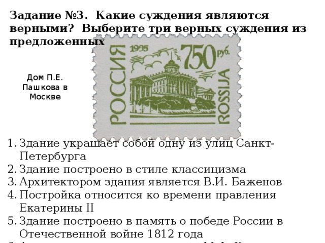 Задание №3. Какие суждения являются верными? Выберите три верных суждения из предложенных Дом П.Е. Пашкова в Москве Здание украшает собой одну из улиц Санкт-Петербурга Здание построено в стиле классицизма Архитектором здания является В.И. Баженов Постройка относится ко времени правления Екатерины II Здание построено в память о победе России в Отечественной войне 1812 года Архитектором здания является М.Ф. Казаков