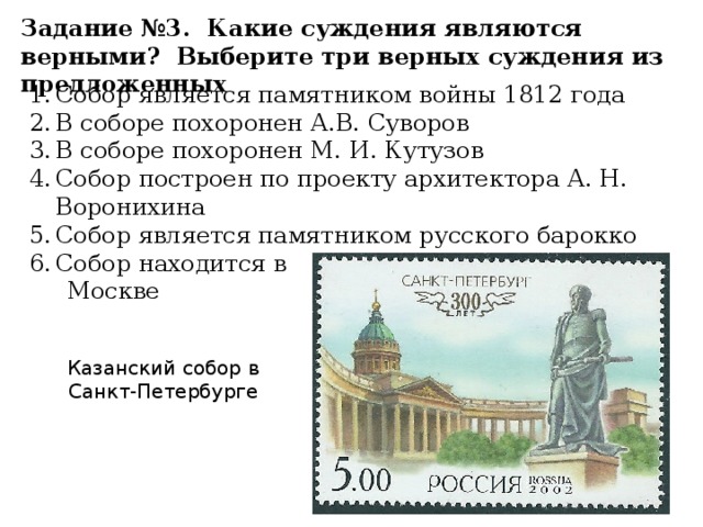 Задание №3. Какие суждения являются верными? Выберите три верных суждения из предложенных Собор является памятником войны 1812 года В соборе похоронен А.В. Суворов В соборе похоронен М. И. Кутузов Собор построен по проекту архитектора А. Н. Воронихина Собор является памятником русского барокко Собор находится в  Москве Казанский собор в Санкт-Петербурге 