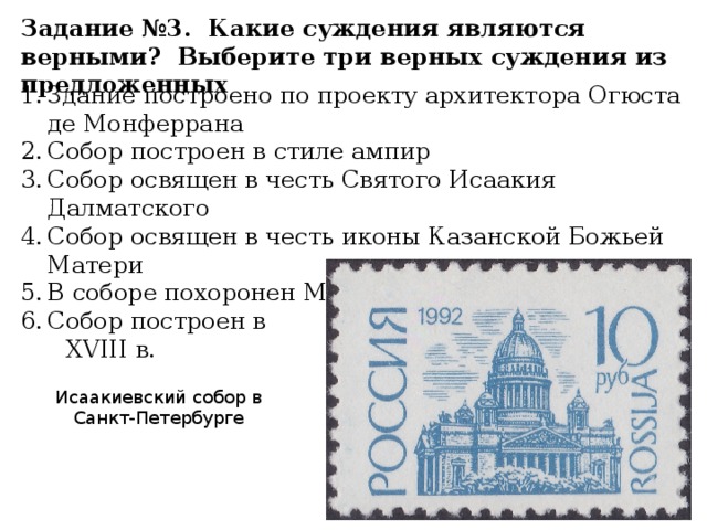 Задание №3. Какие суждения являются верными? Выберите три верных суждения из предложенных Здание построено по проекту архитектора Огюста де Монферрана Собор построен в стиле ампир Собор освящен в честь Святого Исаакия Далматского Собор освящен в честь иконы Казанской Божьей Матери В соборе похоронен М.И. Кутузов Собор построен в XVIII в. Исаакиевский собор в Санкт-Петербурге
