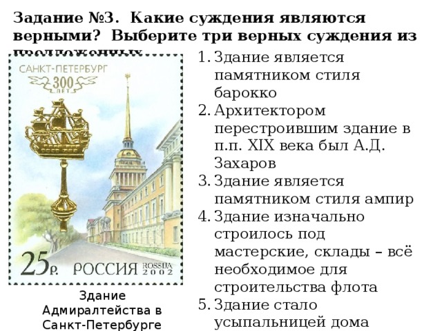 Задание №3. Какие суждения являются верными? Выберите три верных суждения из предложенных Здание является памятником стиля барокко Архитектором перестроившим здание в п.п. XIX века был А.Д. Захаров Здание является памятником стиля ампир Здание изначально строилось под мастерские, склады – всё необходимое для строительства флота Здание стало усыпальницей дома Романовых Архитектором здания является А.Н. Воронихин Здание Адмиралтейства в Санкт-Петербурге 