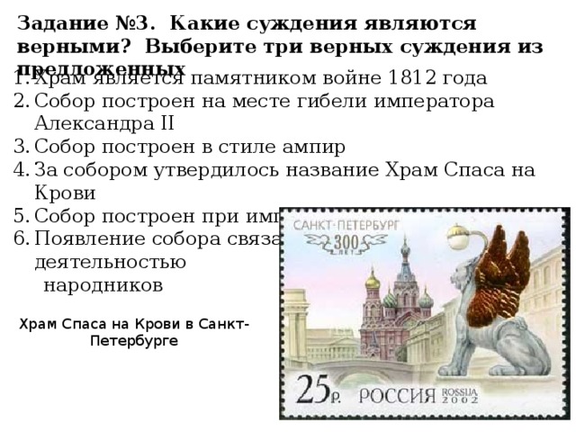 Задание №3. Какие суждения являются верными? Выберите три верных суждения из предложенных Храм является памятником войне 1812 года Собор построен на месте гибели императора Александра II Собор построен в стиле ампир За собором утвердилось название Храм Спаса на Крови Собор построен при императоре Александре I Появление собора связано с террористической деятельностью народников Храм Спаса на Крови в Санкт-Петербурге