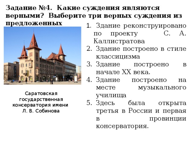 Задание №4. Какие суждения являются верными? Выберите три верных суждения из предложенных Здание реконструировано по проекту С. А. Каллистратова Здание построено в стиле классицизма Здание построено в начале XX века. Здание построено на месте музыкального училища Здесь была открыта третья в России и первая в провинции консерватория. Саратовская государственная консерватория имени Л. В. Собинова