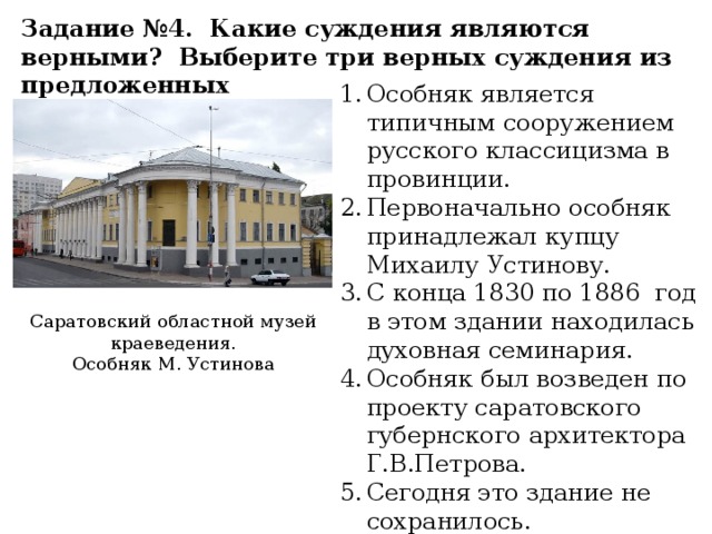Задание №4. Какие суждения являются верными? Выберите три верных суждения из предложенных Особняк является типичным сооружением русского классицизма в провинции. Первоначально особняк принадлежал купцу Михаилу Устинову. С конца 1830 по 1886 год в этом здании находилась духовная семинария. Особняк был возведен по проекту саратовского губернского архитектора Г.В.Петрова. Сегодня это здание не сохранилось. Саратовский областной музей краеведения. Особняк М. Устинова