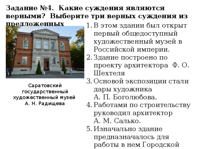 Задание №4. Какие суждения являются верными? Выберите три верных суждения из предложенных В этом здании был открыт первый общедоступный художественный музей в Российской империи. Здание построено по проекту архитектора Ф. О. Шехтеля Основой экспозиции стали дары художника А. П. Боголюбова. Работами по строительству руководил архитектор А. М. Салько. Изначально здание предназначалось для работы в нем Городской Думы. Саратовский государственный художественный музей А. Н. Радищева