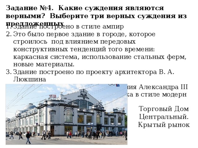 Задание №4. Какие суждения являются верными? Выберите три верных суждения из предложенных Здание построено в стиле ампир Это было первое здание в городе, которое строилось под влиянием передовых конструктивных тенденций того времени: каркасная система, использование стальных ферм, новые материалы. Здание построено по проекту архитектора В. А. Люкшина Было построено в период правления Александра III Здание построено в начале XX века в стиле модерн Торговый Дом Центральный. Крытый рынок